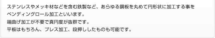 ステンレスやメッキ材などを含む鉄製など、あらゆる鋼板を丸めて円形状に加工する事をベンディングロール加工といいます。端曲げ加工が不要で真円度が抜群です。平板はもちろん、プレス加工、段押ししたものも可能です。